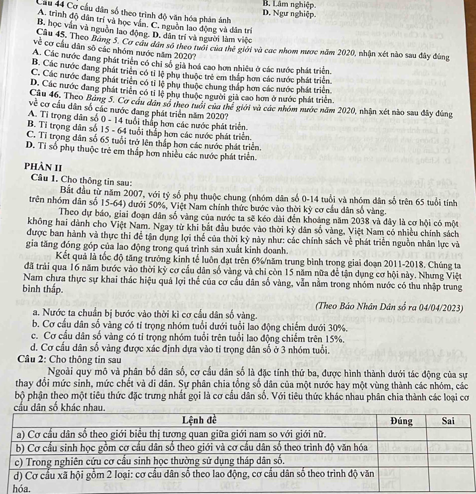B. Lâm nghiệp.
Cầu 44 Cơ cấu dân số theo trình độ văn hóa phản ánh
D. Ngư nghiệp.
A. trình độ dân trí và học vân. C. nguồn lao động và dân trí
B. học vấn và nguồn lao động. D. dân trí và người làm việc
Câu 45. Theo Bảng 5. Cơ cầu dân sô theo tuổi của thê giới và cac nhom nược năm 2020, nhận xét nào sau đây đúng
về cơ cấu dân sô các nhóm nước năm 2020?
A. Các nước đang phát triển có chỉ số giả hoá cao hơn nhiêu ở các nước phát triển.
B. Các nước đang phát triển có tỉ lệ phụ thuộc trẻ em thấp hơn các nước phát triển.
C. Các nước đang phát triển có tỉ lệ phụ thuộc chung thấp hơn các nước phát triển.
D. Các nước đang phát triển có tỉ lệ phu thuộc người giả cao hơn ở nước phát triển.
Câu 46. Theo Bảng 5. Cơ câu dân số theo tuổi của thể giới và các nhóm nước năm 2020, nhận xét nào sau đây đúng
về cơ cấu dân số cắc nước đang phát triển năm 2020?
A. Ti trọng dân số 0 - 14 tuổi thấp hơn các nước phát triển.
B. Tỉ trọng dân số 15 - 64 tuổi thắp hơn các nước phát triển.
C. Tỉ trọng dân số 65 tuổi trở lên thấp hơn các nước phát triển.
D. Ti số phụ thuộc trẻ em thấp hơn nhiều các nước phát triển.
phÀN II
Câu 1. Cho thông tin sau:
Bắt đầu từ năm 2007, với tỷ số phụ thuộc chung (nhóm dân số 0-14 tuổi và nhóm dân số trên 65 tuổi tính
trên nhóm dân số 15-64) dưới 50%, Việt Nam chính thức bước vào thời kỳ cơ cấu dân số vàng.
Theo dự báo, giai đoạn dân số vàng của nước ta sẽ kéo dài đến khoảng năm 2038 và dây là cơ hội có một
không hai dành cho Việt Nam. Ngay từ khi bắt đầu bước vào thời kỳ dân số vàng, Việt Nam có nhiều chính sách
được ban hành và thực thi đề tận dụng lợi thế của thời kỳ này như: các chính sách về phát triển nguồn nhân lực và
gia tăng đóng góp của lao động trong quá trình sản xuất kinh doanh.
Kết quả là tốc độ tăng trưởng kinh tế luôn đạt trên 6%/năm trung bình trong giai đoạn 2011-2018. Chúng ta
đã trải qua 16 năm bước vào thời kỳ cơ cấu dân số vàng và chi còn 15 năm nữa để tận dụng cơ hội này. Nhưng Việt
Nam chưa thực sự khai thác hiệu quả lợi thế của cơ cấu dân số vàng, vẫn nằm trong nhóm nước có thu nhập trung
bình thấp.
(Theo Báo Nhân Dân số ra 04/04/2023)
a. Nước ta chuẩn bị bước vào thời kì cơ cấu dân số vàng.
b. Cơ cấu dân số vàng có tỉ trọng nhóm tuổi dưới tuổi lao động chiếm dưới 30%.
c. Cơ cấu dân số vàng có tỉ trọng nhóm tuổi trên tuổi lao động chiếm trên 15%.
d. Cơ cấu dân số vàng được xác định dựa vào tỉ trọng dân số ở 3 nhóm tuổi.
* Câu 2: Cho thông tin sau
Ngoài quy mô và phân bố dân số, cơ cấu dân số là đặc tính thứ ba, được hình thành dưới tác động của sự
thay đổi mức sinh, mức chết và di dân. Sự phân chia tổng số dân của một nước hay một vùng thành các nhóm, các
bộ phận theo một tiêu thức đặc trưng nhất gọi là cơ cấu dân số. Với tiêu thức khác nhau phân chia thành các loại cơ