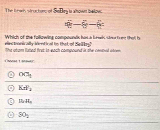 The Lewis structure of SeBr_2 is shown below.
:Br-Se-Br
Which of the following compounds has a Lewis structure that is
electronicallly identical to that of SeBr
The atom listed first in each compound is the central atom.
Choose 1 answer:
a OCl_2
KrF_2
C BeH_2
SO_2