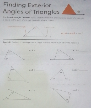 Finding Exterior
Angles of Triangles
The Exterior Angle Theorem states that the measure of an exterior angle of a triangle
is equal to the sum of the two opposite interior anglles
Opposite interior angles
m∠ A+m∠ B=m∠ D
Apply it! Find each missing exterior angle. Use the in