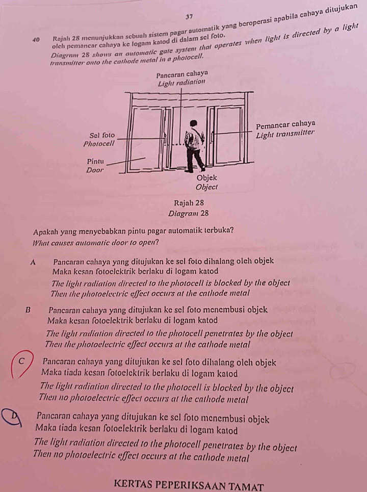 37
40 Rajah 28 menunjukkan sebuah sistem pagar automatik yang beroperasi apabila cahaya dilujukan
olch pemancar cahaya ke logam katod di dalam sel foto.
Diagram 28 shows an automatic gate system that operates when light is directed by a light
transmitter onto the cathode metal in a photocell.
Apakah yang menycbabkan pintu pagar automatik terbuka?
What causes automatic door to open?
A Pancaran cahaya yang ditujukan ke sel foto dihalang oleh objek
Maka kesan fotoelektrik berlaku di logam katod
The light radiation directed to the photocell is blocked by the object
Then the photoelectric effect occurs at the cathode metal
B Pancaran cahaya yang ditujukan ke sel foto menembusi objek
Maka kesan fotoelektrik berlaku di logam katod
The light radiation directed to the photocell penetrates by the object
Then the photoelectric effect occurs at the cathode metal
C Pancaran cahaya yang ditujukan ke sel foto dihalang olch objek
Maka tiada kesan fotoelektrik berlaku di logam katod
The light radiation directed to the photocell is blocked by the object
Then no photoelectric effect occurs at the cathode metal
Pancaran cahaya yang ditujukan ke sel foto menembusi objek
Maka tiada kesan fotoclektrik berlaku di logam katod
The light radiation directed to the photocell penetrates by the object
Then no photoelectric effect occurs at the cathode metal
KERTAS PPERIKSAAN TAMAT