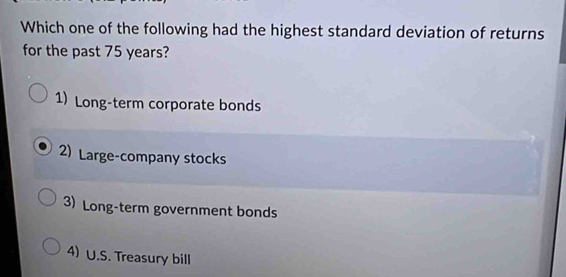 Which one of the following had the highest standard deviation of returns
for the past 75 years?
1) Long-term corporate bonds
2) Large-company stocks
3) Long-term government bonds
4) U.S. Treasury bill