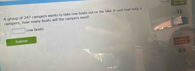 A group of 247 campers wants to take row boats out on the lake. If each boat holds 6
11
campers, how many boats will the campers need?
□ row boats 
Submit
64