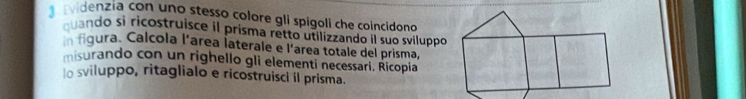 videnzia con uno stesso colore gli spigoli che coincidono 
quando si ricostruisce il prisma retto utilizzando il suo sviluppo 
n figura. Calcola l'area İaterale e l'area totale del prisma, 
misurando con un righello gli elementi necessari. Ricopia 
osviluppo, ritaglialo e ricostruisci il prisma.