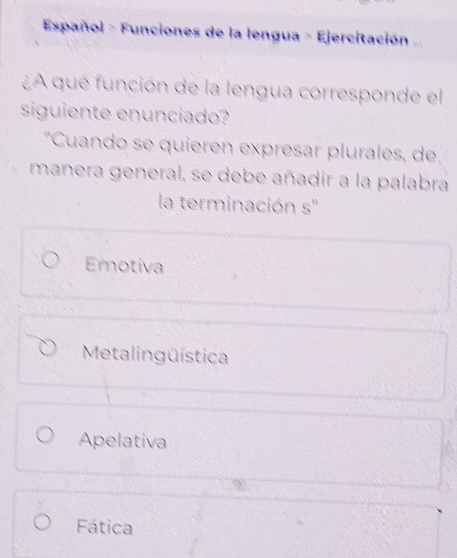 Español - Funciones de la lengua - Ejercitación ...
¿A que función de la lengua corresponde el
siguiente enunciado?
*Cuando se quieren expresar plurales, de
manera general, se debe añadir a la palabra
la terminación s''
Emotiva
Metalingüística
Apelativa
Fática