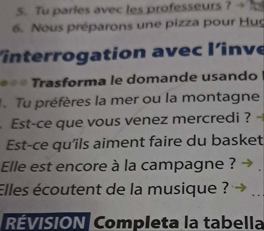 Tu parles avec les professeurs ? → 
6. Nous préparons une pizza pour Hug 
interrogation avec l'inve 
Trasforma le domande usando 
Tu préfères la mer ou la montagne 
Est-ce que vous venez mercredi ? 
Est-ce qu'ils aiment faire du basket 
Elle est encore à la campagne ? 
Elles écoutent de la musique ? 
_ 
RÉVISION Completa la tabella