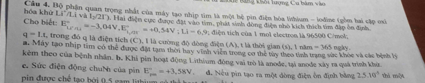 Bể Bảng khôi lượng Cu bám vào
hóa khử Li/Li và Câu 4. Bộ phận quan trọng nhất của máy tạo nhịp tim là một hệ pin điện hóa lithium - iodine (gồm hai cập oxi
l_2/2r)
Cho biết: E_(LiT/Li)°=-3,04V, E_1,/21°^circ =+0,54V; Li=6,9 2. Hai điện cực được đặt vào tim, phát sinh dòng điện nhỏ kích thích tím đập ôn định.
; diện tích của 1 mol electron là 96500 C/mol;
q=I.t , trong đó q là điện tích (C), I là cường độ dòng điện (A), t là thời gian (s), l năm =365
a. Máy tạo nhịp tim có thể được đặt tạm thời hay vĩnh viên trong cơ thể túy theo tỉnh trạng sức khỏc và các bệnh lý ngày.
kẻm theo của bệnh nhân. b. Khi pin hoạt động Lithium đóng vai trò là anode, tại anode xây ra quá trình khử.
c. Sức điện động chuN của pin E_(pm)°=+3,58V. d. Nếu pin tạo ra một dòng điện ốn định bằng 2.5.10^(-5) thì một
pin được chế tao bởi 0.5 gam lithium