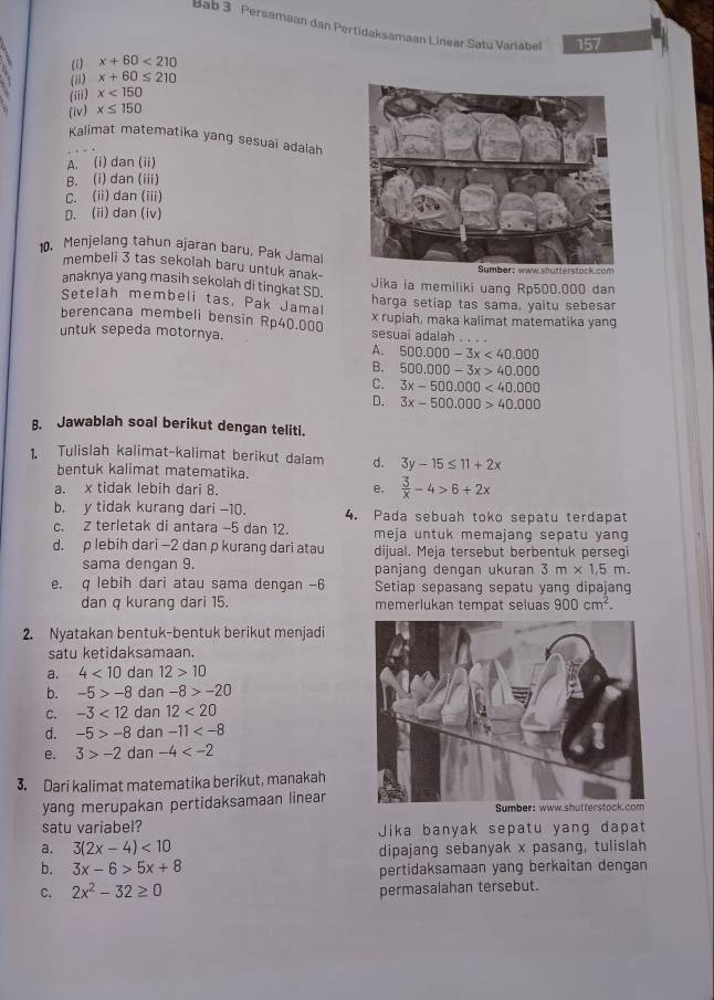 Bab 3 Persamaan dan Pertidaksamaan Linear Satu Variabel 157
(1) x+60<210</tex>
(ii) x+60≤ 210
(iii) x<150</tex>
(iv) x≤ 150
Kalimat matematika yang sesuai adalah
A. (i) dan (ii)
B. (i) dan (iii)
C. (ii) dan (iii)
D. (ii) dan (iv)
. Menjelang tahun ajaran baru, Pak Jamal
membeli 3 tas sekolah baru untuk anak- Jika ia memiliki uang Rp500.000 dan
anaknya yang masih sekolah di tingkat SD. harga setiap tas sama, yaitu sebesar
Setelah membeli tas, Pak Jamal
berencana membeli bensin Rp40.000 x rupiah, maka kalimat matematika yang
untuk sepeda motornya. sesuai adalah . .
A. 500.000-3x<40.000
B. 500.000-3x>40.000
C. 3x-500.000<40.000
D. 3x-500.000>40.000
B. Jawablah soal berikut dengan teliti.
1. Tulislah kalimat-kalimat berikut dalam d. 3y-15≤ 11+2x
bentuk kalimat matematika.
a. x tidak lebih dari 8.
e.  3/x -4>6+2x
b. y tidak kurang dari -10. 4. Pada sebuah toko sepatu terdapat
c. z terletak di antara -5 dan 12. meja untuk memajang sepatu yang 
d. p lebih dari -2 dan p kurang dari atau dijual. Meja tersebut berbentuk persegi
sama dengan 9. panjang dengan ukuran 3m* 1.5m.
e. q lebih dari atau sama dengan -6 Setiap sepasang sepatu yang dipajan
dan q kurang dari 15. memerlukan tempat seluas 900cm^2.
2. Nyatakan bentuk-bentuk berikut menjadi
satu ketidaksamaan.
a. 4<10</tex> dan 12>10
b. -5>-8 dan -8>-20
C. -3<12</tex> dan 12<20</tex>
d. -5>-8 dan -11
e. 3>-2 dan -4
3. Dari kalimat matematika berikut, manakah
yang merupakan pertidaksamaan linear
satu variabel? Jika banyak sepatu yang dapat
a. 3(2x-4)<10</tex> dipajang sebanyak x pasang, tulislah
b. 3x-6>5x+8 pertidaksamaan yang berkaitan dengan
C. 2x^2-32≥ 0 permasalahan tersebut.