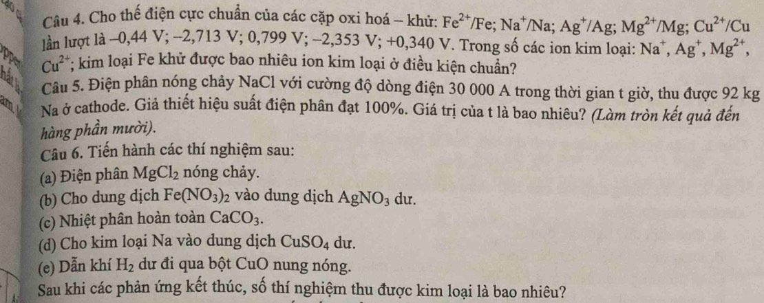 doe 
Câu 4. Cho thế điện cực chuẩn của các cặp oxi hoá - khử: Fe^(2+)/Fe; Na^+/Na; Ag^+/Ag; Mg^(2+)/Mg; Cu^(2+)/Cu
lần lượt là −0,44 V; −2,713 V; 0, 799V; -2,353 ;+0,340 V. Trong số các ion kim loại: Na^+, Ag^+, Mg^(2+), 
ppe Cu^(2+); kim loại Fe khử được bao nhiêu ion kim loại ở điều kiện chuẩn? 
Câu 5. Điện phân nóng chảy NaCl với cường độ dòng điện 30 000 A trong thời gian t giờ, thu được 92 kg
m Na ở cathode. Giả thiết hiệu suất điện phân đạt 100%. Giá trị của t là bao nhiêu? (Làm tròn kết quả đến 
hàng phần mười). 
Câu 6. Tiến hành các thí nghiệm sau: 
(a) Điện phân MgCl_2 nóng chảy. 
(b) Cho dung dịch Fe(NO_3)_2 vào dung dịch AgNO_3 du. 
(c) Nhiệt phân hoàn toàn CaCO_3. 
(d) Cho kim loại Na vào dung dịch CuSO_4 du. 
(e) Dẫn khí H_2 dư đi qua bột CuO nung nóng. 
Sau khi các phản ứng kết thúc, số thí nghiệm thu được kim loại là bao nhiêu?