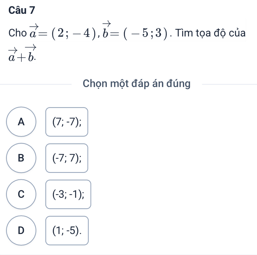 Cho vector a=(2;-4), vector b=(-5;3). Tìm tọa độ của
vector a+vector b.
Chọn một đáp án đúng
A (7;-7);
B (-7;7);
C (-3;-1);
D (1;-5).