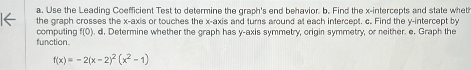 Use the Leading Coefficient Test to determine the graph's end behavior. b. Find the x-intercepts and state wheth 
the graph crosses the x-axis or touches the x-axis and turns around at each intercept. c. Find the y-intercept by 
computing f(0). d. Determine whether the graph has y-axis symmetry, origin symmetry, or neither. e. Graph the 
function.
f(x)=-2(x-2)^2(x^2-1)