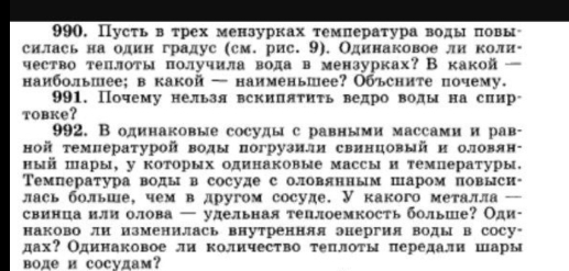 Пусть втрех мензурках τемпература воды повы
силась на один градус (см. рис. 9). Одинаковое ли коли-
чество теплоты πполучила вода в мензурках? В какой —
наибольпее; в какой — наименьшее? Объсните почему.
991. Почему нельзя вскипятиτь ведро воды на сиир
tobke?
992. В одинаковые сосуды с равными массами и рав-
ной температурой воды погрузили свинцовый и оловян-
ный пары, у которых одинаковые массы и температуры.
Температура воды в сосуде с оловянным паром повыси
лась больше, чем в другом сосуде. У какого металла -
свинца или олова — улельная теплоемкость больше? Оди-
наково ли изменилась внутренняя энергия воды в сосу*
дах? Одинаковое ли количество теплоты передали шары
воде и сосудам?