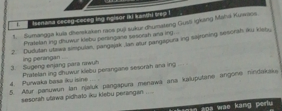 lsenana ceceg-ceceg ing ngisor iki kanthi trep ! 
1. Sumangga kula dherekaken raos puji sukur dhumateng Gusti igkang Mahá Kuwaos. 
Pratelan ing dhuwur klebu perangane sesorah ana ing.-- 
2. Dudutan utawa simpulan, pangajak ,Ian atur pangapura ing sajroning sesorah iku klebu 
ing perangan ... 
3. Sugeng enjang para rawuh 
Pratelan ing dhuwur klebu perangane sesorah ana ing ... . 
4. Purwaka basa iku isine ... . 
5. Atur panuwun Ian njaluk pangapura menawa ana kaluputane angone nindakake 
sesorah utawa pidhato iku klebu perangan .... 
hagan apa wae kang perlu