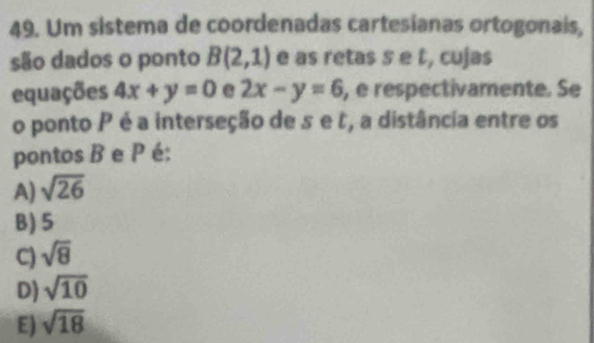 Um sistema de coordenadas cartesianas ortogonais,
são dados o ponto B(2,1) e as retas s e t, cujas
equações 4x+y=0 e 2x-y=6 , é respectivamente. Se
o ponto P é a interseção de s e t , a distância entre os
pontos B e P é:
A) sqrt(26)
B) 5
C) sqrt(8)
D) sqrt(10)
E) sqrt(18)