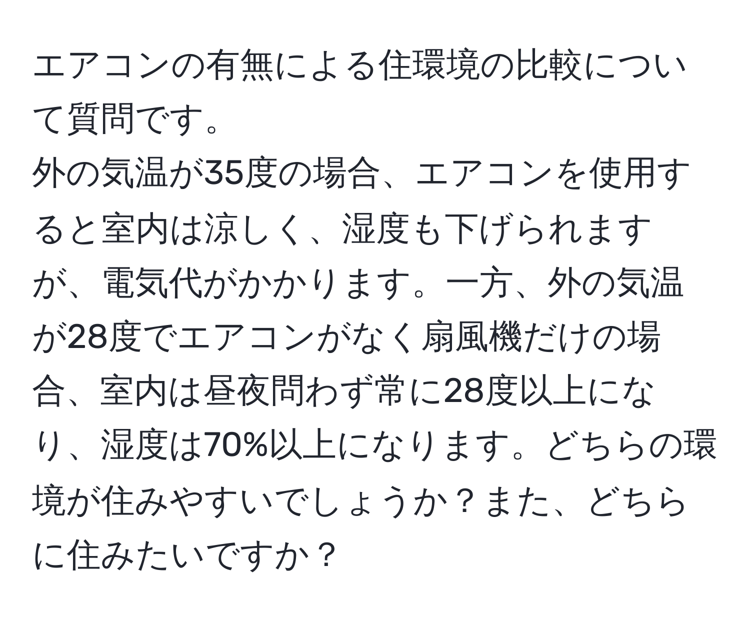 エアコンの有無による住環境の比較について質問です。  
外の気温が35度の場合、エアコンを使用すると室内は涼しく、湿度も下げられますが、電気代がかかります。一方、外の気温が28度でエアコンがなく扇風機だけの場合、室内は昼夜問わず常に28度以上になり、湿度は70%以上になります。どちらの環境が住みやすいでしょうか？また、どちらに住みたいですか？