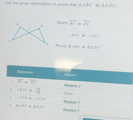 Use the given information to prove that △ ABC≌ △ EDC. 
Given:
overline BC≌ overline DC
∠ BAC≌ ∠ DEC
Prove: △ ABC≌ △ EDC
Statement Reason 
1 overline BC≌ overline DC
Reason ? 
2 ∠ BAC≌ ∠ □ Given 
3 ∠ ACB≌ ECD Reason ? 
4 △ ABC≌ △ EDC Reason ?