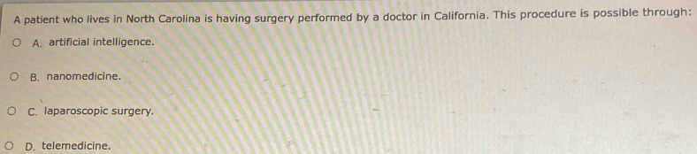 A patient who lives in North Carolina is having surgery performed by a doctor in California. This procedure is possible through:
A. artificial intelligence.
B. nanomedicine.
C. laparoscopic surgery.
D. telemedicine.