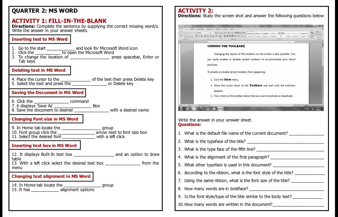 QUARTER 2: MS WORD ACTIVITY 2:
Directions: Study the screen shot and answer the following questions below.
ACTIVITY 1: FILL-IN-THE-BLANK
Directions: Complete the sentence by supplying the correct missing word/s.
Write the answer in your answer sheets.
AaH
Inserting text to MS Word
1. Go to the start _and look for Microsoft Word icon VIEWING THE TOOLBARS
2. Cick the _ to open the Microsoft Word Changing the layout of the toolbars on the screen is also possible. You
3. To change the location of press spacebar, Enter or can easily enable or disable certain toolbars to accommodate your Word
Tab keys activities.
Deleting text in MS Word To enable or disable certain toolbars from appearina.
_
4. Place the cursor to the of the text then press Delete key 1. Click the View menu.
5. Select the text and press the _or Delete key 2. Move the cursor down to the Toolbars and wait until the submenu
Saving the Document in MS Word appears.
3. Put a check on the toolbar option that you want to activate or deactivate
6. Click the_ command
7. it displays 'Save As' _Box
_
8. Save the document to desired with a desired name
Changing Font size in MS Word Write the answer in your answer sheet
9. In Home tab locate the _group Questions:
10. Font group click the _arrow next to font size box 1. What is the default file name of the current document?
11. Select the desired font _with a left click
_
2. What is the typeface of the title?_
Inserting text box in MS Word
3. What is the type face of the fifth line?_
12. It displays Built-In text box _and an option to draw
table 4. What is the alignment of the first paragraph?_
13. With a left click select the desired text box from the
menu _5. What other typeface is used in this document?_
6. According to the ribbon, what is the font style of the title?_
Changing text alignment in MS Word
7. Using the same ribbon, what is the font size of the title?_
14. In Home tab locate the _group
15. It has _alignment options 8. How many words are in boldface?_
9. Is the font style/type of the title similar to the body text?_
10. How many words are written in the document?
_