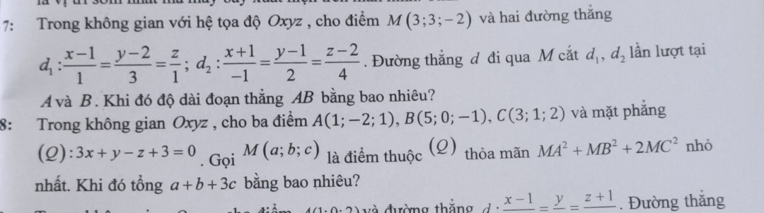 7: Trong không gian với hệ tọa độ Oxyz , cho điểm M(3;3;-2) và hai đường thắng
d_1: (x-1)/1 = (y-2)/3 = z/1 ; d_2: (x+1)/-1 = (y-1)/2 = (z-2)/4 . Đường thẳng đ đi qua M cắt d_1, d_2 lần lượt tại
A và B. Khi đó độ dài đoạn thẳng AB bằng bao nhiêu? 
8: Trong không gian Oxyz , cho ba điểm A(1;-2;1), B(5;0;-1), C(3;1;2) và mặt phẳng 
(Q): 3x+y-z+3=0. Gọi M(a;b;c) là điểm thuộc (Q) thỏa mãn MA^2+MB^2+2MC^2 nhỏ 
nhất. Khi đó tổng a+b+3c bằng bao nhiêu? 
và đường thắng d:frac x-1=frac y=frac z+1. Đường thắng