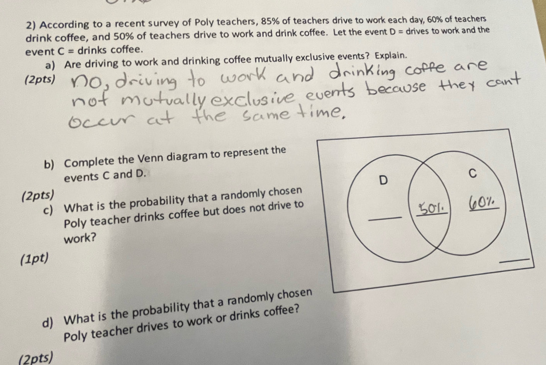 According to a recent survey of Poly teachers, 85% of teachers drive to work each day, 60% of teachers 
drink coffee, and 50% of teachers drive to work and drink coffee. Let the event D= drives to work and the 
event C= drinks coffee. 
a) Are driving to work and drinking coffee mutually exclusive events? Explain. 
(2pts) 
b) Complete the Venn diagram to represent the 
events C and D. 
(2pts) 
c) What is the probability that a randomly chosen 
Poly teacher drinks coffee but does not drive to 
work? 
(1pt) 
d) What is the probability that a randomly chose 
Poly teacher drives to work or drinks coffee? 
(2pts)