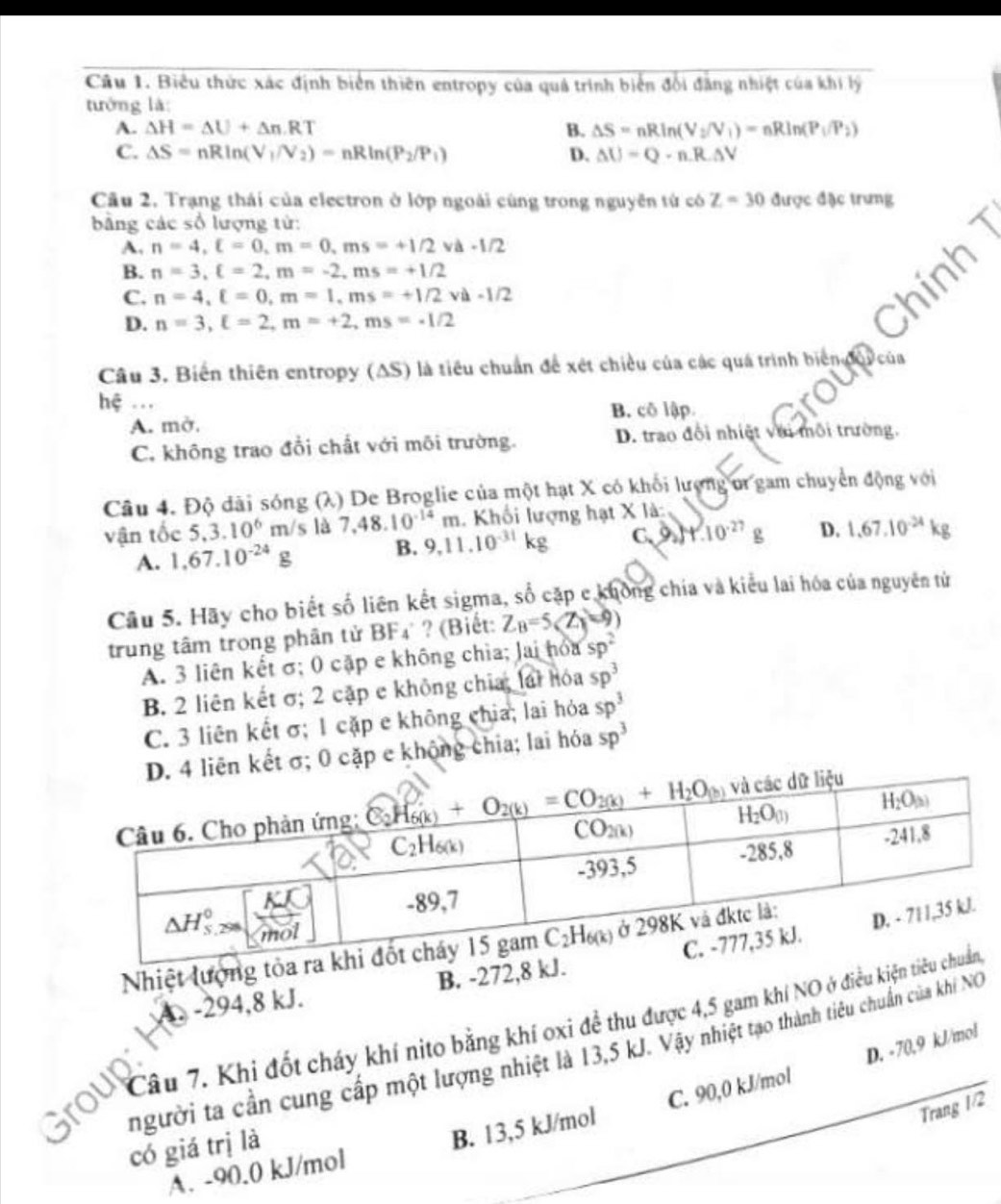 Biểu thức xác định biển thiên entropy của quá trình biển đổi đẳng nhiệt của khi lý
tướng là
A. Delta H=Delta U+Delta n· RT B. △ S=nRln (V_2/V_1)=nRln (P_1/P_2)
C. △ S=nRln (V_1/V_2)=nRln (P_2/P_1) D. △ U=Q-n.R.△ V
Cầu 2. Trạng thái của electron ở lớp ngoài cùng trong nguyên từ có Z=30 được đặc trưng
bảng các số lượng tử:
A, n=4,xi =0,m=0,ms=+1/2 v △ -1/2
B. n=3,xi =2,m=-2,ms=+1/2
C. n=4,xi =0,m=1,ms=+1/2va· 1/2
D. n=3,xi =2,m=+2,ms=-1/2
hin
Câu 3. Biến thiên entropy (AS) là tiêu chuẩn để xét chiều của các quá trình biếng Ocúa
hệ ...
A. mở. B. cô lập
C. không trao đổi chất với môi trường. D. trao đổi nhiệt với môi trường.
Câu 4. Độ dãi sóng (λ) De Broglie của một hạt X có khối lượng u gam chuyển động với
vận tốc 5,3.10^6m/s là 7.48.10^(-14)m. Khối lượng hạt X là
A. 1,67.10^(-24)g B. 9,11.10^(-31)kg C. 9_2)4.10^(-27)g D. 1.67.10^(-24)kg
Câu 5. Hãy cho biết số liên kết sigma, số cặp c không chía và kiểu lai hóa của nguyên tử
trung tâm trong phân tử BF₄ ? (Biết: Z_B=5(Z_1=9)
A. 3 liên kết σ; 0 cặp e không chìa; Jai hỏa sp^2
B. 2 liên kết σ; 2 cặp e không chia; lái hóa sp^3
C. 3 liên kết σ; 1 cặp e không chia; lai hỏa sp^3
D. 4 liên kết σ; 0 cặp e không chia; lai hóa sp^3
Nhiệt lượng tỏa
A. -294,8 kJ. B. -272,8 kJ.
Group Câu 7. Khi đốt cháy khí nito bằng khí oxi đề thu được 4,5 gam khí NO ở điều kiện t
D. -70,9 kJ/mol
người ta cần cung cấp một lượng nhiệt là 13,5 kJ. Vậy nhiệt tạo thành tiêu chuẩn của khi NG
Trang 1/2
A. -90.0 kJ/mol B. 13,5 kJ/mol C. 90,0 kJ/mol
có giá trị là