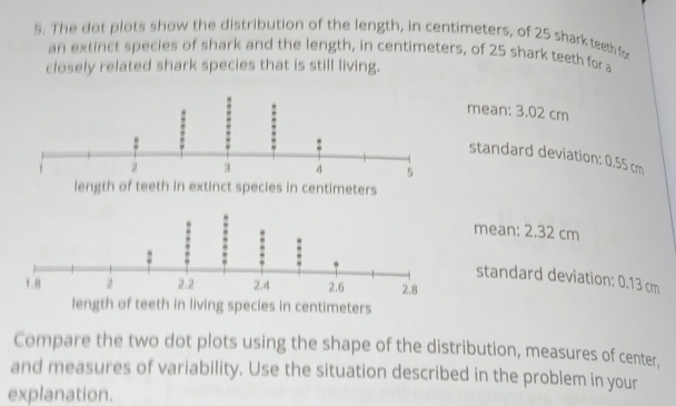 The dot plots show the distribution of the length, in centimeters, of 25 shark teeth fo
an extinct species of shark and the length, in centimeters, of 25 shark teeth for a
closely related shark species that is still living.
mean: 3.02 cm
standard deviation: 0.55 cm
mean: 2.32 cm
standard deviation: 0.13 cm
length of teeth in living species in centimeters
Compare the two dot plots using the shape of the distribution, measures of center,
and measures of variability. Use the situation described in the problem in your
explanation.