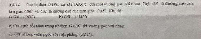 Cho tử diện OABC có OA, OB, OC đôi một vuông gốc với nhau. Gọi OK là đường cao của
tam giác OBC và OH là đường cao của tam giác OAK . Khi đó:
a) OA⊥ (OBC). b) OB⊥ (OAC).
c) Các cạnh đổi nhau trong tử diện OABC thi vuông góc với nhau.
d) OH không vuông góc với mặt phẳng (ABC).