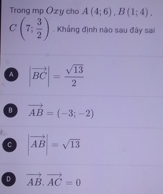 Trong mp Oxy cho A(4;6), B(1;4),
C(7; 3/2 ). Khẳng định nào sau đây sai
A |vector BC|= sqrt(13)/2 
B vector AB=(-3;-2)
C |vector AB|=sqrt(13)
D vector AB.vector AC=0