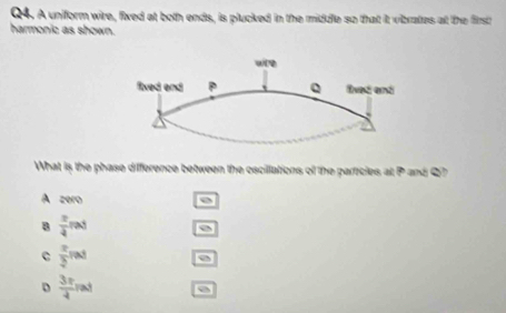 A uniform wire, fixed at both ends, is plucked in the middle so that it vibrates at the firsch
harmonic as shown.
What is the phase difference between the oscillations of the particles at P and Q?
A zero
 π /4 rad
C  π /2 rad
D  3π /4 rad