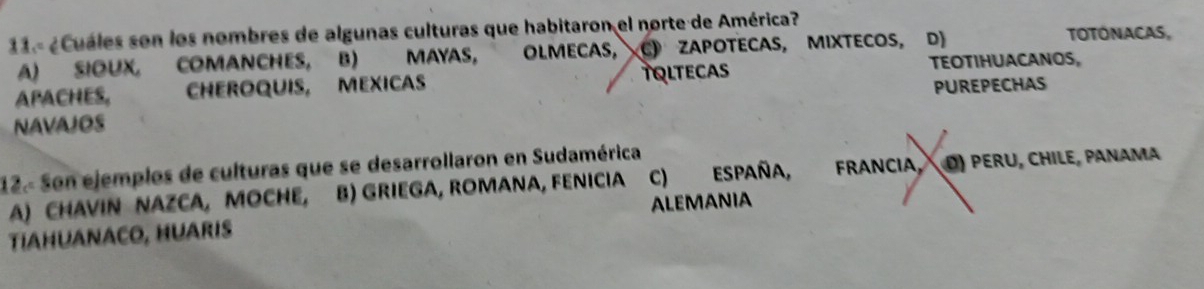 ¿Cuáles son los nombres de algunas culturas que habitaron el norte de América? TOTÓNACAS,
A) SIOUX, COMANCHES, B) MAYAS, OLMECAS, C》 ZAPOTECAS, MIXTECOS, D)
APACHES, CHEROQUIS, MEXICAS TOLTECAS
TEOTIHUACANOS,
PUREPECHAS
NAVAJOS
12.- Son ejemplos de culturas que se desarrollaron en Sudamérica
A) CHAVIN NAZCA, MOCHE, B) Griega, romana, fenicia C) ESPaña, FRANCIA, D) PERU, CHILE, PANAMA
TIAHUANACO, HUARIS ALEMANIA