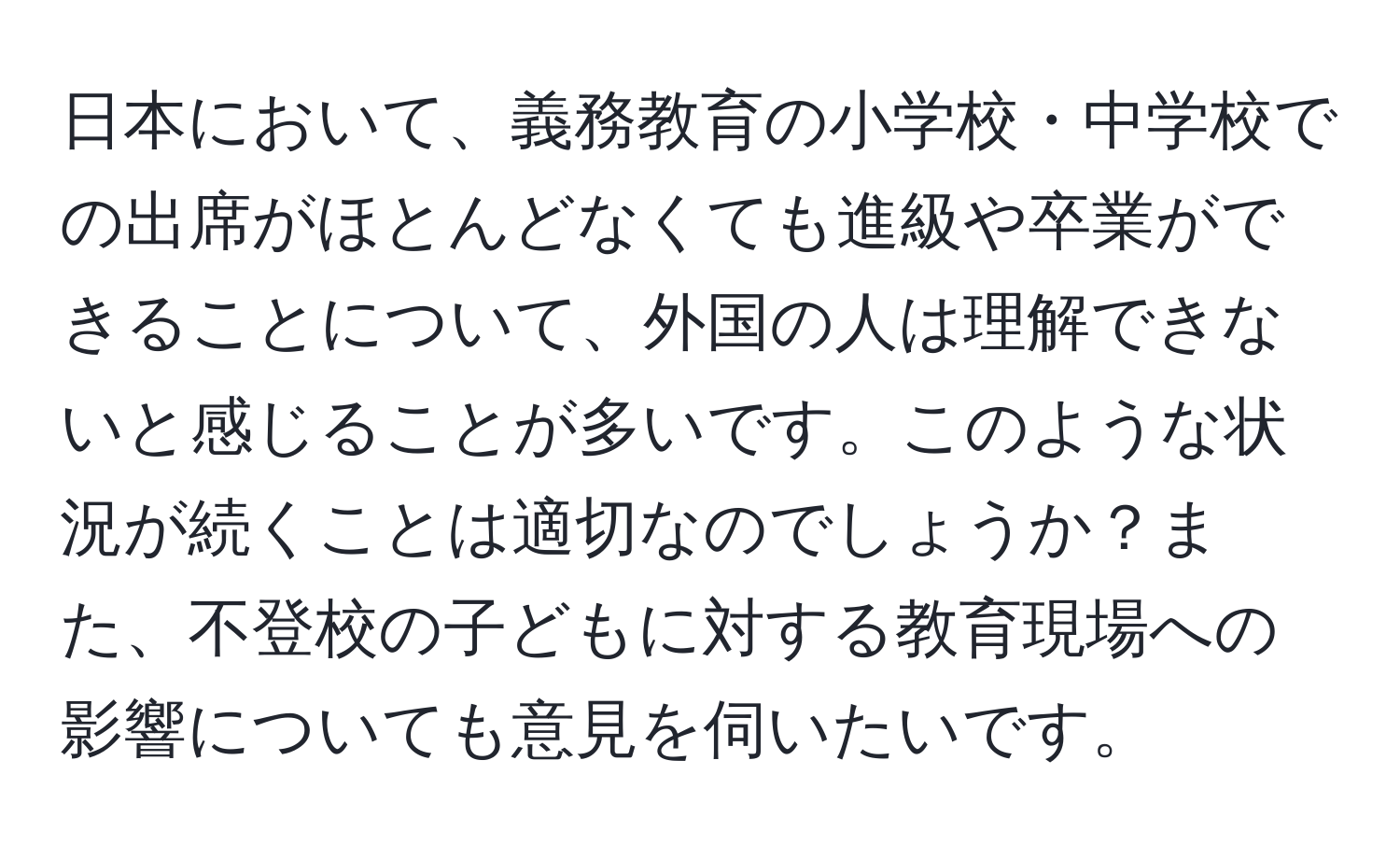 日本において、義務教育の小学校・中学校での出席がほとんどなくても進級や卒業ができることについて、外国の人は理解できないと感じることが多いです。このような状況が続くことは適切なのでしょうか？また、不登校の子どもに対する教育現場への影響についても意見を伺いたいです。