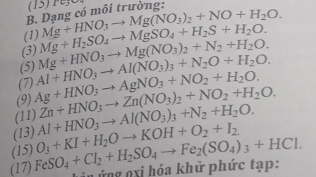 (15) Pe3
B. Dạng có môi trường: 
(1) Mg+HNO_3to Mg(NO_3)_2+NO+H_2O. 
(5) Mg+HNO_3to Mg(NO_3)_2+N_2+H_2O. Mg+H_2SO_4to MgSO_4+H_2S+H_2O. 
(3) 
(9) Ag+HNO_3to AgNO_3+NO_2+H_2O. Al+HNO_3to Al(NO_3)_3+N_2O+H_2O. 
(7) 
(11) 
(13) Al+HNO_3to Al(NO_3)_3+N_2+H_2O. Zn+HNO_3to Zn(NO_3)_2+NO_2+H_2O. 
(15) FeSO_4+Cl_2+H_2SO_4to Fe_2(SO_4)_3+HCl. O_3+KI+H_2Oto KOH+O_2+I_2. 
(17) i nứng n xi hóa khử phức tạp: