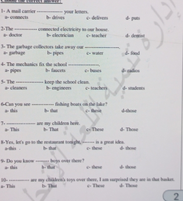 l- A mail carrier_ your letters.
a- connects b- drives c- delivers d- puts
2-The _connected electricity to our house.
a- doctor b- electrician c- teacher d- dentist
3- The garbage collectors take away our _ d- food
a- garbage b- pipes c- water
4- The mechanics fix the school_
a- pipes b- faucets c- buses d- radios
5- The_ keep the school clean.
a- cleaners b- engineers c- teachers d- students
6-Can you see _fishing boats on the lake?
a- this b- that c- these d-those
7- _are my children here. d- Those
a- This b- That c+ These
8-Yes, let's go to the restaurant tonight, _is a great icea.
a-this . b- that c- these d- those
9- Do you know -- boys over there?
a- this b - that c- these d- those
10-_ --- are my children's toys over there, I am surprised they are in that basket.
a- This b- That c. These d- Those
2