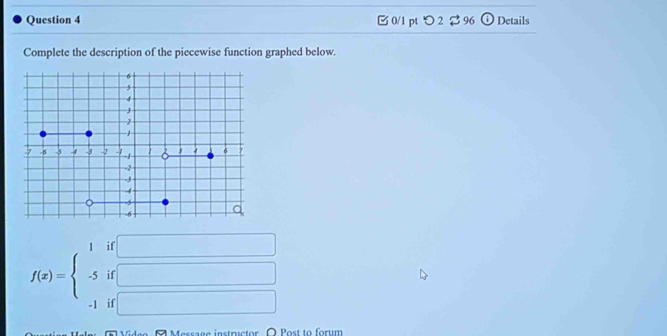 [ 0/1 pt つ 2 $96 Details 
Complete the description of the piecewise function graphed below.
f(x)=beginarrayl 1if□  -5if□  -1if□ endarray.
Tideo ( Message instructor O Post to forum