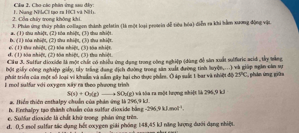 Cho các phản ứng sau đây:
1. Nung NH₄Cl tạo ra HCl và NH₃.
2. Cồn cháy trong không khí.
3. Phản ứng thủy phân collagen thành gelatin (là một loại protein dễ tiêu hóa) diễn ra khi hầm xương động vật.
a. (1) thu nhiệt, (2) tỏa nhiệt, (3) thu nhiệt
b. (1) tỏa nhiệt, (2) thu nhiệt, (3) thu nhiệt.
c. (1) thu nhiệt, (2) tỏa nhiệt, (3) tỏa nhiệt.
d. (1) tỏa nhiệt, (2) tỏa nhiệt, (3) thu nhiệt.
Cầu 3. Sulfur dioxide là một chất có nhiều ứng dụng trong công nghiệp (dùng để sản xuất sulfuric acid , tấy trắng
bột giấy công nghiệp giấy, tầy trắng dung dịch đường trong sản xuất đường tinh luyện,...) và giúp ngăn cản sự
phát triển của một số loại vi khuẩn và nấm gây hại cho thực phẩm. Ở áp suất 1 bar và nhiệt độ 25°C , phản ứng giữa
1 mol sulfur với oxygen xảy ra theo phương trình
S(s)+O_2(g)to SO_2(g) và tỏa ra một lượng nhiệt là 296, 9 kJ
a. Biến thiên enthalpy chuẩn của phản ứng là 296, 9 kJ.
b. Enthalpy tạo thành chuẩn của sulfur dioxide bằng -296, 9kJ.mol^(-1).
c. Sulfur dioxide là chất khử trong phản ứng trên.
d. 0,5 mol sulfur tác dụng hết oxygen giải phóng 148, 45 kJ năng lượng dưới dạng nhiệt.