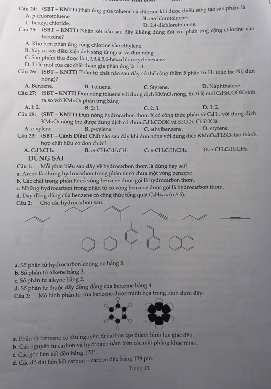 (SBT - KNTT) Phản ứng giữa toluene và chlorine khi được chiếu sáng tạo sản phẩm là
A. p-chlorotoluene.
B. m-chlorotoluene.
C. benzyl chloride.
D. 2,4-dichlorotoluene.
Câu 25: (SBT - KNTT) Nhận xét nào sau đây không đúng đối với phản ứng cộng chlorine vào
benzene?
A. Khó hơn phản ứng cộng chlorine vào ethylene.
B. Xảy ra với điều kiện ánh sáng tử ngoại và đun nóng.
C. Sản phẩm thu được là 1,2,3,4,5,6-hexachlorocyclohexane.
D. Ti lệ mol của các chất tham gia phản ứng là 1:1.
Câu 26: (SBT - KNTT) Phân tử chất nào sau đây có thể cộng thêm 5 phân tử H₂ (xúc tác Ni, đun
nóng)?
A. Benzene. B. Toluene. C. Styrene. D. Naphthalene.
Câu 27: (SBT - KNTT) Đun nóng toluene với dung dịch KMnO₄ nóng, thì tỉ lệ mol C₆H₅COOK sinh
ra so với KMnO₄ phản ứng bằng
D.
A. l: 2. B. 2:1. C. 2:3. 3:2.
Câu 28: (SBT - KNTT) Đun nóng hydrocarbon thơm X có công thức phân tử C₈H₁ với dung dịch
KMnO4 nóng thu được dung dịch có chứa C₆H₅COOK và K_2CO_3. Chất X là
A. o-xylene. B. p-xylene. C. ethylbenzene. D. styrene.
Câu 29: (SBT - Cánh Diều) Chất nào sau đây khi đun nóng với dung dịch KMnO4 H_2SO_4 tạo thành
hợp chất hữu cơ đơn chức?
A. C₆H₅CH₃. B. 111-CH3C₆H₄CH3. C. p-CH₃C₆H₄CH₃. D. 0-CH₃C₆H₄CH₃.
ĐÚNG SAI
Câu 1: Mỗi phát biểu sau đây về hydrocarbon thơm là đúng hay sai?
a. Arene là những hydrocarbon trong phân tử có chứa một vòng benzene.
b. Các chất trong phân tử có vòng benzene được gọi là hydrocarbon thơm.
c. Những hydrocarbon trong phân tử có vòng benzene được gọi là hydrocarbon thơm.
d. Dãy đồng đẳng của benzene có công thức tổng quát C₂Hz - _6(n≥ 6).
* Câu 2: Cho các hydrocarbon sau:
_
a. Số phân tứ hydrocarbon không no bằng 5.
b. Số phân tử alkene bằng 3.
c. Số phân tứ alkyne bằng 2.
d. Số phân tử thuộc dãy đồng đẳng của benzene bằng 4.
Câu 3: Mô hình phân tử của benzene được minh họa trong hình dưới đây:
a. Phân tử benzene có sáu nguyên tử carbon tạo thành hình lục giác đều.
b. Các nguyên tử carbon và hydrogen nằm trên các mặt phẳng khác nhau.
c. Các góc liên kết đều bằng 120°.
d. Các độ dài liên kết carbon - carbon đều bằng 139 pm.
Trang 12