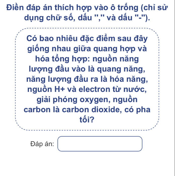 Điền đáp án thích hợp vào ô trống (chỉ sử 
dụng chữ số, dấu '','' và dấu ''-''). 
Có bao nhiêu đặc điểm sau đây 
giống nhau giữa quang hợp và 
hóa tổng hợp: nguồn năng 
lượng đầu vào là quang năng, 
năng lượng đầu ra là hóa năng, 
nguồn H+ và electron từ nước, 
giải phóng oxygen, nguồn 
carbon là carbon dioxide, có pha 
tối? 
Đáp án: □