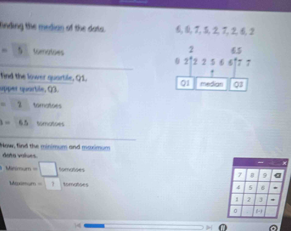 finding the median of the data. &, 0, 7, 3, 2, 7, 2, 6, 2
2
=5 tomatoes 0.5
0 2[22566]77
find the lower quartile, Q1,
Q1 median Q3
upper quartile, Q3.
=2 tomatoes
3=6.5 tomatoes 
Now, find the minimum and maximum 
data values. 
Minimum =□ tomatoss 7 8 9
Maximum =?tomatoes
4 5 6
1 2 3 *
0 2 -