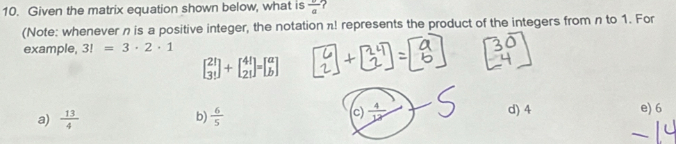 Given the matrix equation shown below, what is frac a
(Note: whenever n is a positive integer, the notation n! represents the product of the integers from n to 1. For
example, 3!=3· 2· 1
beginbmatrix 21 3!endbmatrix +beginbmatrix 4! 2!endbmatrix =beginbmatrix a bendbmatrix
a)  13/4  b)  6/5  c)  4/12  d) 4 e) 6