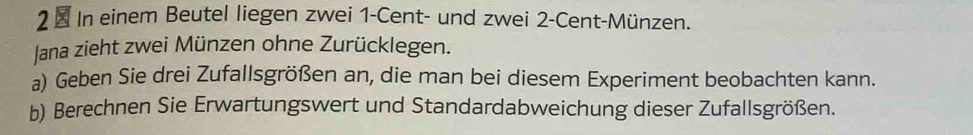 2 × In einem Beutel liegen zwei 1-Cent - und zwei 2-Cent -Münzen. 
Jana zieht zwei Münzen ohne Zurücklegen. 
a) Geben Sie drei Zufallsgrößen an, die man bei diesem Experiment beobachten kann. 
b) Berechnen Sie Erwartungswert und Standardabweichung dieser Zufallsgrößen.