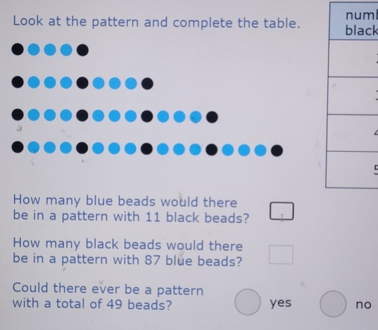 ml
Look at the pattern and complete the table. ck
How many blue beads would there
be in a pattern with 11 black beads?
How many black beads would there
be in a pattern with 87 blue beads?
Could there ever be a pattern
with a total of 49 beads? yes no