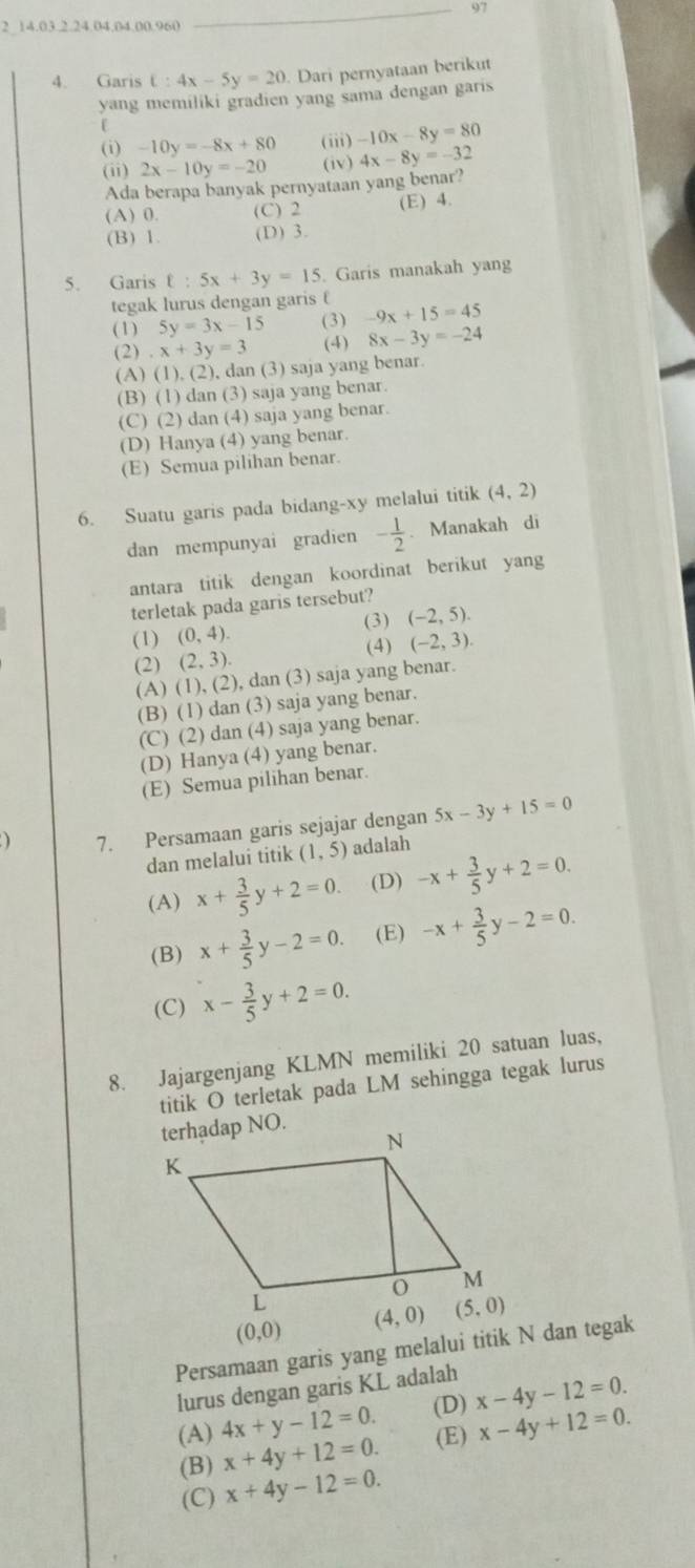 97
2 14.03.2.24.04.04.00.960
_
4. Garis t:4x-5y=20. Dari pernyataan berikut
yang memiliki gradien yang sama dengan garis
(i) -10y=-8x+80 (iii) -10x-8y=80
(ii) 2x-10y=-20 (iv) 4x-8y=-32
Ada berapa banyak pernyataan yang benar?
(A) 0. (C) 2 (E) 4.
(B) 1 (D) 3.
5. Garis t:5x+3y=15. Garis manakah yang
tegak lurus dengan garis f
(1) 5y=3x-15 (3) -9x+15=45
(2).x+3y=3 (4) 8x-3y=-24
(A) (1), (2), dan (3) saja yang benar.
(B) (1) dan (3) saja yang benar
(C) (2) dan (4) saja yang benar.
(D) Hanya (4) yang benar.
(E) Semua pilihan benar.
6. Suatu garis pada bidang-xy melalui titik (4,2)
dan mempunyai gradien - 1/2 .Manakah di
antara titik dengan koordinat berikut yang
terletak pada garis tersebut?
(3) (-2,5).
(1) (0,4). (-2,3).
(4)
(2) (2,3).
(A) (1), (2), dan (3) saja yang benar.
(B) (1) dan (3) saja yang benar.
(C) (2) dan (4) saja yang benar.
(D) Hanya (4) yang benar.
(E) Semua pilihan benar.
) 7. Persamaan garis sejajar dengan 5x-3y+15=0
dan melalui titik (1,5) adalah
(A) x+ 3/5 y+2=0. (D) -x+ 3/5 y+2=0.
(B) x+ 3/5 y-2=0. (E) -x+ 3/5 y-2=0.
(C) x- 3/5 y+2=0.
8. Jajargenjang KLMN memiliki 20 satuan luas,
titik O terletak pada LM sehingga tegak lurus
(0,0)
Persamaan garis yang melalui titik N dan tegak
lurus dengan garis KL adalah
(A) 4x+y-12=0. (D) x-4y-12=0.
(B) x+4y+12=0. (E) x-4y+12=0.
(C) x+4y-12=0.