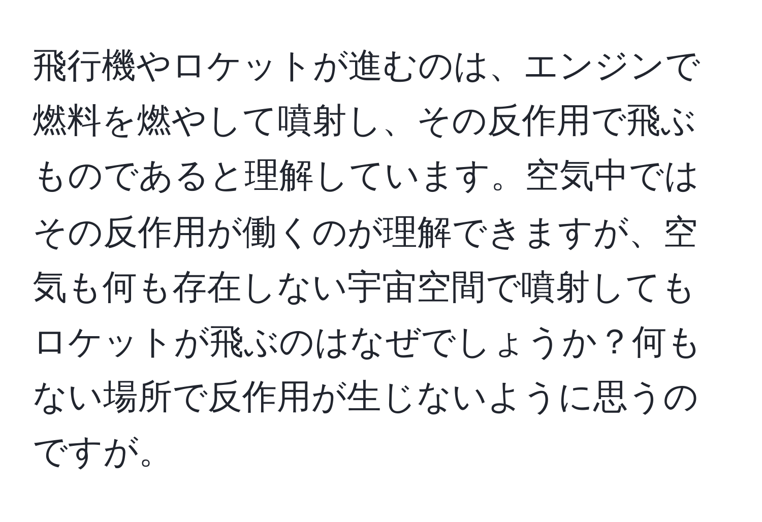 飛行機やロケットが進むのは、エンジンで燃料を燃やして噴射し、その反作用で飛ぶものであると理解しています。空気中ではその反作用が働くのが理解できますが、空気も何も存在しない宇宙空間で噴射してもロケットが飛ぶのはなぜでしょうか？何もない場所で反作用が生じないように思うのですが。
