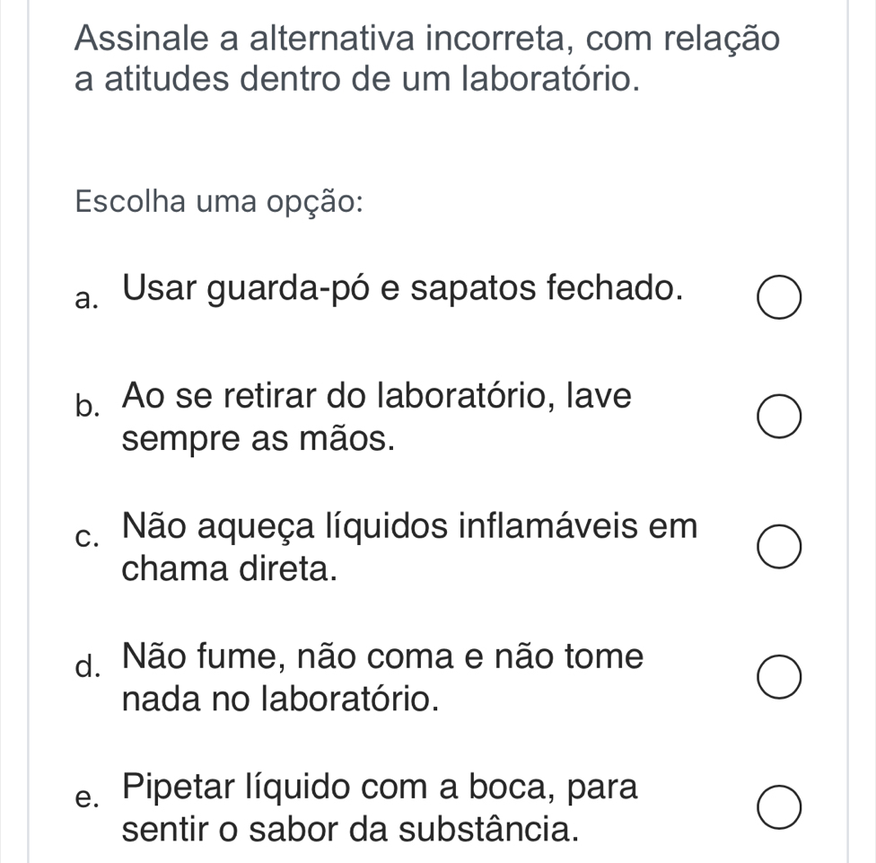 Assinale a alternativa incorreta, com relação
a atitudes dentro de um laboratório.
Escolha uma opção:
a. Usar guarda-pó e sapatos fechado.
b. Ao se retirar do laboratório, lave
sempre as mãos.
c. Não aqueça líquidos inflamáveis em
chama direta.
d. Não fume, não coma e não tome
nada no laboratório.
e. Pipetar líquido com a boca, para
sentir o sabor da substância.