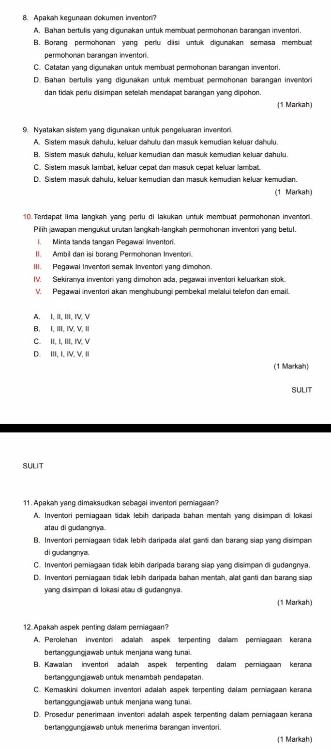 Apakah kegunaan dokumen inventori?
A. Bahan bertulis yang digunakan untuk membuat permohonan barangan inventori.
B. Borang permohonan yang perlu diisi untuk digunakan semasa membuat
permohonan barangan inventori.
C. Catatan yang digunakan untuk membuat permohonan barangan inventori.
D. Bahan bertulis yang digunakan untuk membuat permohonan barangan inventori
dan tidak perlu disimpan setelah mendapat barangan yang dipohon.
(1 Markah)
9. Nyatakan sistem yang digunakan untuk pengeluaran inventori.
A. Sistem masuk dahulu, keluar dahulu dan masuk kemudian keluar dahulu.
B. Sistem masuk dahulu, keluar kemudian dan masuk kemudian keluar dahulu.
C. Sistem masuk lambat, keluar cepat dan masuk cepat keluar lambat.
D. Sistem masuk dahulu, keluar kemudian dan masuk kemudian keluar kemudian.
(1 Markah)
10.Terdapat lima langkah yang perlu di lakukan untuk membuat permohonan inventori.
Pilih jawapan mengukut urutan langkah-langkah permohonan inventori yang betul.
I. Minta tanda tangan Pegawai Inventori.
II. Ambil dan isi borang Permohonan Inventori.
III. Pegawai Inventori semak Inventori yang dimohon.
IV. Sekiranya inventori yang dimohon ada, pegawai inventori keluarkan stok.
V. Pegawai inventori akan menghubungi pembekal melalui telefon dan email.
A. I, II, III, IV, V
B. I,I,IV,V, I
C. II, I, III, IV, V
D. III, I, IV, V, II
(1 Markah)
SULIT
SULIT
11. Apakah yang dimaksudkan sebagai inventori perniagaan?
A. Inventori perniagaan tidak lebih daripada bahan mentah yang disimpan di lokasi
atau di gudangnya.
B. Inventori perniagaan tidak lebih daripada alat ganti dan barang siap yang disimpan
di gudangnya.
C. Inventori perniagaan tidak lebih daripada barang siap yang disimpan di gudangnya.
D. Inventori perniagaan tidak lebih daripada bahan mentah, alat ganti dan barang siap
yang disimpan di lokasi atau di gudangnya.
(1 Markah)
12.Apakah aspek penting dalam perniagaan?
A. Perolehan inventori adalah aspek terpenting dalam perniagaan kerana
bertanggungjawab untuk menjana wang tunai.
B. Kawalan inventori adalah aspek terpenting dalam perniagaan kerana
bertanggungjawab untuk menambah pendapatan.
C. Kemaskini dokumen inventori adalah aspek terpenting dalam perniagaan kerana
bertanggungjawab untuk menjana wang tunai.
D. Prosedur penerimaan inventori adalah aspek terpenting dalam perniagaan kerana
bertanggungjawab untuk menerima barangan inventori.
(1 Markah)