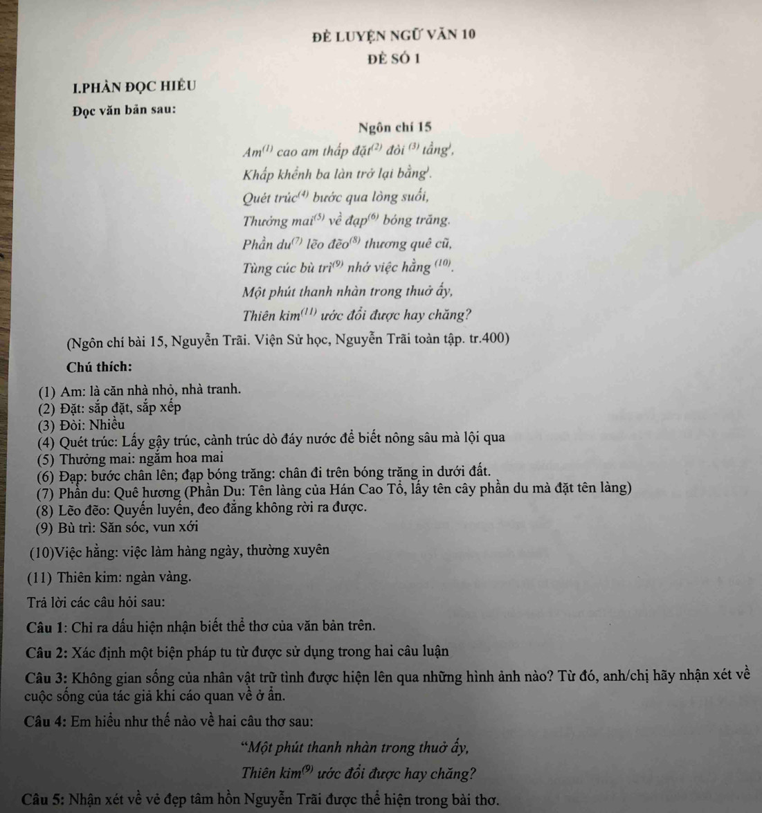 đẻ Luyện ngữ văn 10
đè số 1
1.PHÀN ĐQC HIÊU
Đọc văn bản sau:
Ngôn chí 15
Am^((1)) cao am thấp dat^((2))doi^((3)) tầng',
Khấp khểnh ba làn trở lại bằng'.
Quét trúc') bước qua lòng suối,
Thưởng mai') về đạp) bóng trăng.
Phần du lẽo widehat deo^((8)) thương quê cũ,
Tùng cúc bù tri^((9)) nhớ việc hằng (10).
Một phút thanh nhàn trong thuở ấy,
Thiên kim'') ước đổi được hay chăng?
(Ngôn chí bài 15, Nguyễn Trãi. Viện Sử học, Nguyễn Trãi toàn tập. tr.400)
Chú thích:
(1) Am: là căn nhà nhỏ, nhà tranh.
(2) Đặt: sắp đặt, sắp xếp
(3) Đòi: Nhiều
(4) Quét trúc: Lấy gậy trúc, cành trúc dò đáy nước để biết nông sâu mà lội qua
(5) Thưởng mai: ngăm hoa mai
(6) Đạp: bước chân lên; đạp bóng trăng: chân đi trên bóng trăng in dưới đất.
(7) Phần du: Quê hương (Phần Dụ: Tên làng của Hán Cao Tổ, lấy tên cây phần du mà đặt tên làng)
(8) Lẽo đẽo: Quyến luyến, đeo đẳng không rời ra được.
(9) Bù trì: Săn sóc, vun xới
(10)Việc hằng: việc làm hàng ngày, thường xuyên
(11) Thiên kim: ngàn vàng.
Trả lời các câu hỏi sau:
Câu 1: Chỉ ra dấu hiện nhận biết thể thơ của văn bản trên.
Câu 2: Xác định một biện pháp tu từ được sử dụng trong hai câu luận
Câu 3: Không gian sống của nhân vật trữ tình được hiện lên qua những hình ảnh nào? Từ đó, anh/chị hãy nhận xét về
cuộc sống của tác giả khi cáo quan về ở ẩn.
Câu 4: Em hiểu như thế nào về hai câu thơ sau:
“Một phút thanh nhàn trong thuở ấy,
Thiên kim^((9)) ước đổi được hay chăng?
Câu 5: Nhận xét về vẻ đẹp tâm hồn Nguyễn Trãi được thể hiện trong bài thơ.