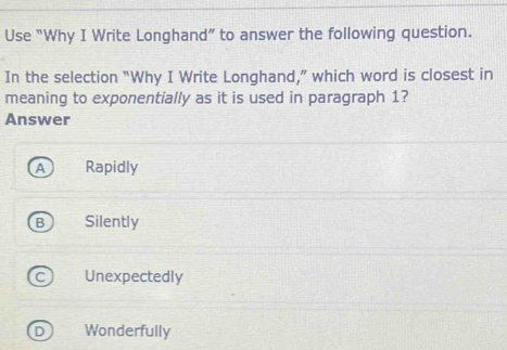 Use “Why I Write Longhand” to answer the following question.
In the selection “Why I Write Longhand,” which word is closest in
meaning to exponentially as it is used in paragraph 1?
Answer
Rapidly
Silently
Unexpectedly
Wonderfully