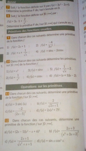 donné
Soity la fonction défnie sur R par f(x)=3x^2-2x+5
Détermine la primitive F de / qui s'annule en 0, 3 1
B Soit/ la fonction définie sur 10:+∈fty [ par :
5
les f(x)=3x-1+ 2/x^3 . qui s'annule en 1. NB
Détermine la primitive F de /sur ]0:+∈fty [
Primitives des fonctions usuelles.
De Dans chacun des cas suivants détermine une primitive chú
.
11
de la fonction /.
ont 1) f(x)=2x+1 2) f(x)= (-4)/3x^5 ;
2
3 f(x)=x+ 1/sqrt(x) . 4) f(x)=sin x-2cos x. 5
Dans chacun des cas suivants détermine les primitives
1. sur ]0 ;+∞[ de la fonction /.
1 f(x)=x^2 : 3) f(x)=sin x; 5) f(x)= 1/sqrt(x) +2.
2 f(x)= 1/x^5  : 4) f(x)=cos x ： 6) f(x)=(x+1)(x-2)
rs Opérations sur les primitives
Dans chacun des cas suivants, détermine une primitive
de la fonction / sur 10;+∈fty [.
a) f(x)=3sin (-3x) b f(x)= 2/sqrt(2x+1) :
C f(x)=frac -2(2x-5)^2 d) f(x)=2x(x^2+7)^2.
 Dans chacun des cas suivants, détermine une
primitive de la fonction / sur ]0;+∈fty [,
a) f(x)=(2x-1)(x^2-x+6)^3. b f(x)=frac 2x+3(x^2+3x+2)^3
c) f(x)= (2x+1)/sqrt(x^2+x+1) ; d) f(x)=sin xcos^2x.