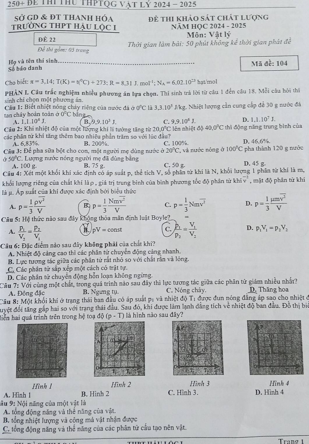 250+DE TH THu THPTQG Vật Lý 2024- 2025
SỞ GD & đt thAnh hóa Để thi khảo sát chát lượng
tRưỜNG THPT HẬU Lộc I  NăM HỌC 2024 - 2025
Môn: Vật lý
ĐÈ 22
Thời gian làm bài: 50 phút không kể thời gian phát đề
Để thi gồm: 05 trang
Họ và tên thí sinh
Số báo danh _Mã đề: 104
Cho biết: π =3,14;T(K)=t(^0C)+273:R=8,31J.mol^(-1);N_A=6.02.10^(23) hạt/mol
PHÀN I. Câu trắc nghiệm nhiều phương án lựa chọn. Thí sinh trà lời từ câu 1 đến câu 18. Mỗi câu hỏi thi
sinh chỉ chọn một phương án.
Câu 1: Biết nhiệt nóng chảy riêng của nước đá sigma 0°C là 3,3.10^5 J/kg. Nhiệt lượng cần cung cấp để 30 g nước đá
tan chảy hoàn toàn ở 0°C bǎng
A. 1,1.10^4J. B. 9 ,9.10^3J. C. 9,9.10^6J.
D. 1,1.10^7J.
Câu 2: Khi nhiệt độ của một lượng khí lí tưởng tăng từ 20,0°C ên nhiệt độ 40,0°C thì động năng trung bình của
các phân tử khí tăng thêm bao nhiêu phần trăm so với lúc đầu?
A. 6,83%. B. 200%. C. 100%. D. 46,6%.
Câu 3: Để pha sữa bột cho con, một người mẹ dùng nước ở 20°C , và nước nóng ở 100°C pha thành 120 g nước
Ở 50°C 2. Lượng nước nóng người mẹ đã dùng bằng
A. 100 g. B. 75 g. C. 50 g.
D. 45 g.
Câu 4: Xét một khối khí xác định có áp suất p, thể tích V, số phần tử khí là N, khối lượng 1 phân tử khí là m,
khối lượng riêng của chất khí làρ , giá trị trung bình của bình phương tốc độ phân tử kh overline (iv)^(-2) , mật độ phân tử khí
là μ. Áp suất của khí được xác định bởi biểu thức
A. p= 1/3 frac rho overline v^2V p= 1/3 frac Nmoverline v^2V p= 1/3 Nmoverline v^2 D. p= 1/3 frac mu moverline v^2V
B.
C.
Câu 5: Hệ thức nào sau đây không thỏa mãn định luật Boyle? =
B. pV=const C. p_1V_1=p_2V_2
A. frac P_1V_2=frac P_2V_1 frac p_1p_2=frac V_1V_2
D.
Câu 6: Đặc điểm nào sau đây không phải của chất khí?
A. Nhiệt độ càng cao thì các phân tử chuyền động càng nhanh.
B. Lực tương tác giữa các phân tử rất nhỏ so với chất rắn và lỏng.
C. Các phân tử sắp xếp một cách có trật tự.
D. Các phân tử chuyển động hỗn loạn không ngừng.
Câu 7: Với cùng một chất, trong quá trình nào sau đây thì lực tương tác giữa các phân từ giảm nhiều nhất?
A. Đông đặc B. Ngưng tụ. C. Nóng chảy. D. Thăng hoa
Câu 8: Một khối khí ở trạng thái ban đầu có áp suất p1 và nhiệt độ T1 được đun nóng đẳng áp sao cho nhiệt đ
đyệt đối tăng gấp hai so với trạng thái đầu. Sau đó, khí được làm lạnh dẳng tích về nhiệt độ ban đầu. Đồ thị biể
Hiễn hai quá trình trên trong hệ toạ độ (p - T) là hình nào sau đây?
p
P
A
Ps
0
T
Hình l Hình 2 Hình 3 Hình 4
A. Hình 1 B. Hình 2 C. Hình 3. D. Hình 4
âu 9: Nội năng của một vật là
A. tổng động năng và thế năng của vật.
B. tổng nhiệt lượng và công mà vật nhận được
C. tổng động năng và thế năng của các phân tử cấu tạo nên vật.
Tranø 1