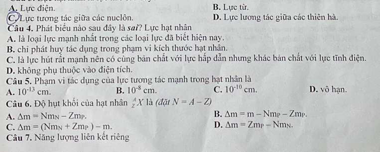 A. Lực điện. B. Lực từ.
C. Lực tương tác giữa các nuclôn. D. Lực lương tác giữa các thiên hà.
Câu 4. Phát biểu nào sau đây là sai? Lực hạt nhận
A. là loại lực mạnh nhất trong các loại lực đã biết hiện nay.
B. chỉ phát huy tác dụng trong phạm vi kích thước hạt nhân.
C. là lực hút rất mạnh nên có cùng bản chất với lực hấp dẫn nhưng khác bản chất với lực tĩnh điện.
D. không phụ thuộc vào điện tích.
Câu 5. Phạm vi tác dụng của lực tương tác mạnh trong hạt nhân là
A. 10^(-13)cm. B. 10^(-8)cm. C. 10^(-10)cm. D. vô hạn.
Câu 6. Độ hụt khổi của hạt nhân _Z^(AX là (đặt N=A-Z)
A. △ m=Nm_N)-Zm_P. B. △ m=m-Nm_P-Zm_P.
C. Delta m=(Nm_N+Zm_P)-m.
D. △ m=Zm_P-Nm_N. 
Câu 7. Năng lượng liên kết riêng