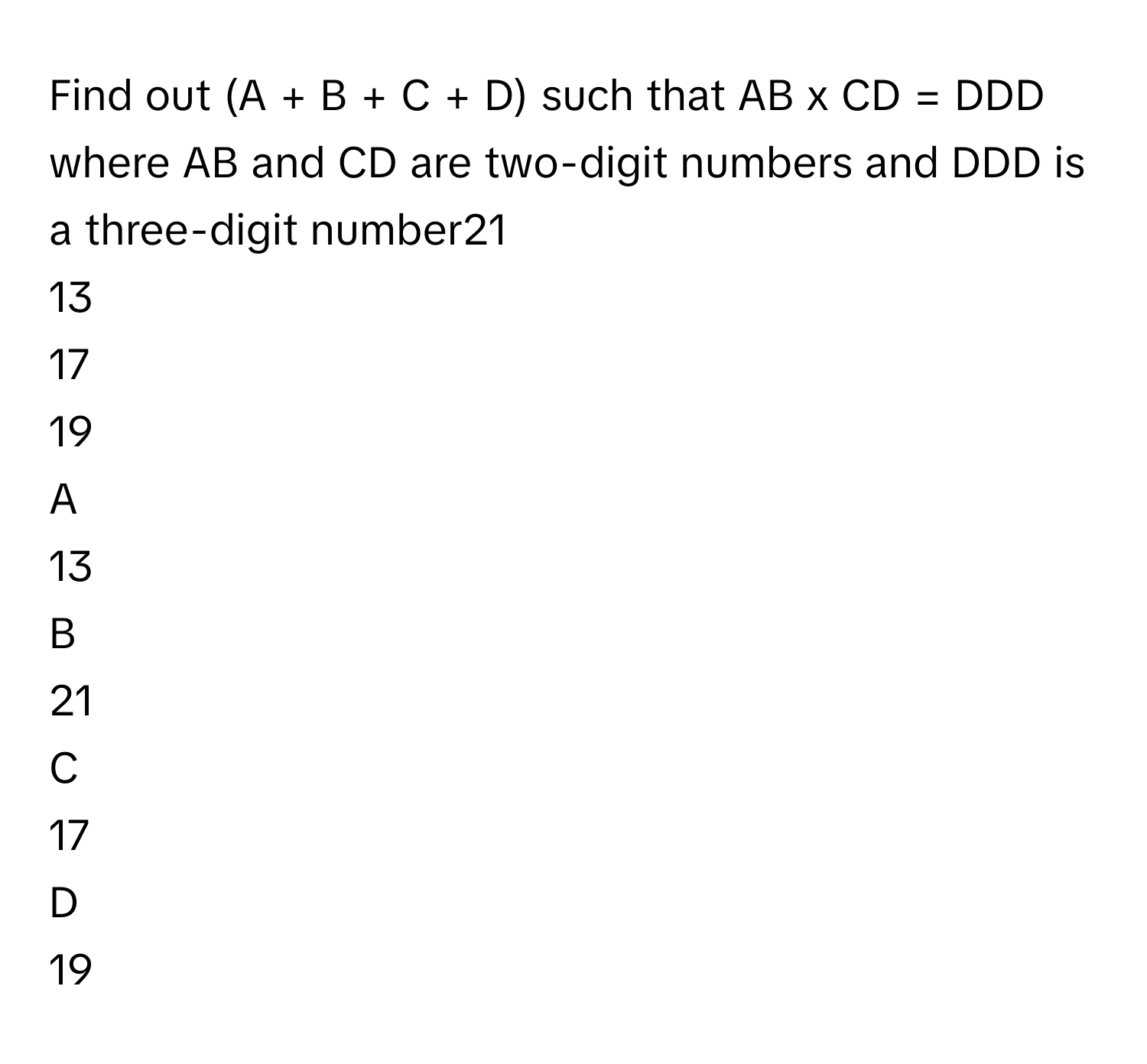 Find out (A + B + C + D) such that AB x CD = DDD where AB and CD are two-digit numbers and DDD is a three-digit number21
13
17
19

A  
13 


B  
21 


C  
17 


D  
19